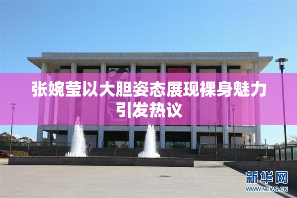 张婉莹以大胆姿态展现裸身魅力引发热议