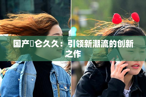 国产婬仑久久：引领新潮流的创新之作