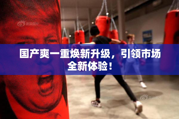 国产爽一重焕新升级，引领市场全新体验！