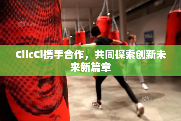 CiicCi携手合作，共同探索创新未来新篇章