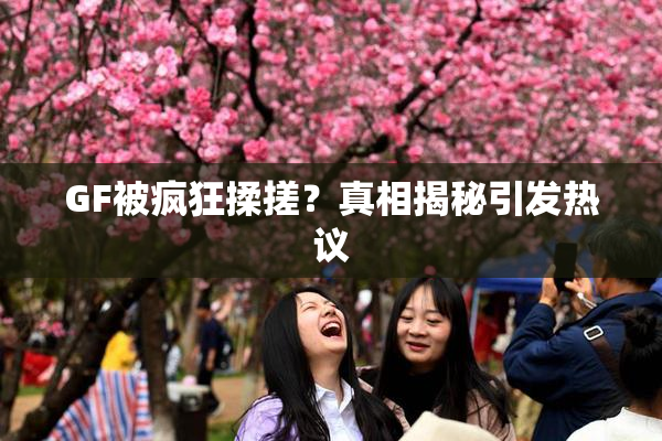 GF被疯狂揉搓？真相揭秘引发热议