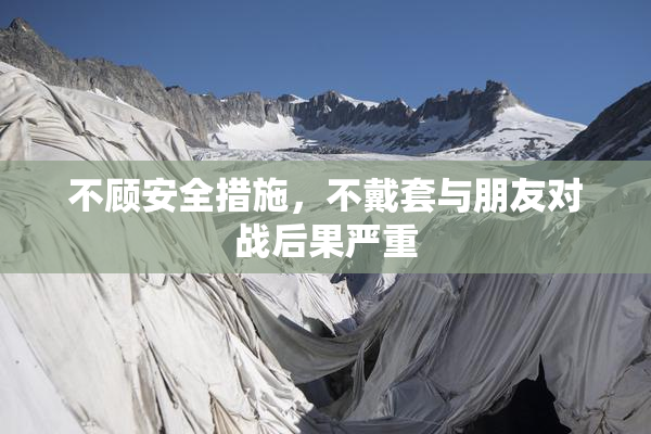 不顾安全措施，不戴套与朋友对战后果严重