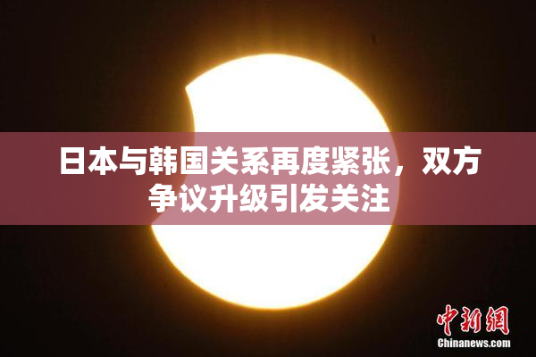 日本与韩国关系再度紧张，双方争议升级引发关注