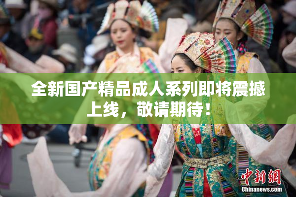 全新国产精品成人系列即将震撼上线，敬请期待！