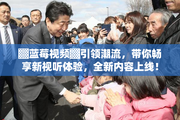 ▓蓝莓视频▓引领潮流，带你畅享新视听体验，全新内容上线！