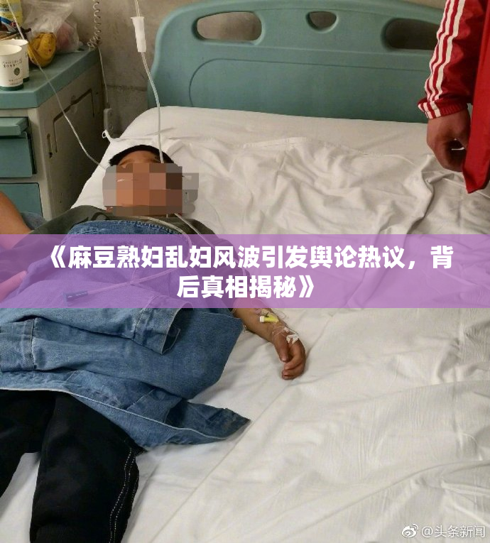 《麻豆熟妇乱妇风波引发舆论热议，背后真相揭秘》