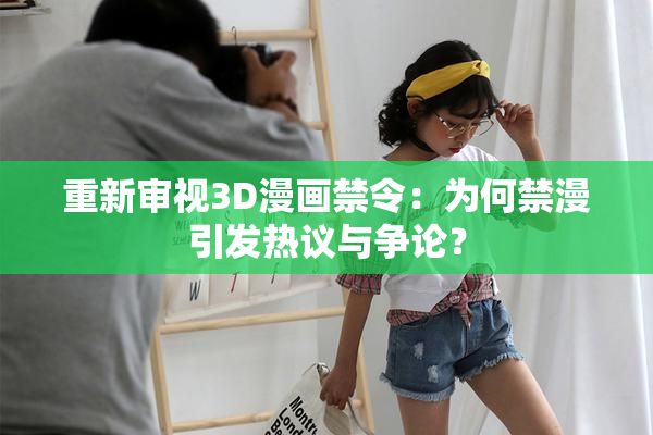重新审视3D漫画禁令：为何禁漫引发热议与争论？