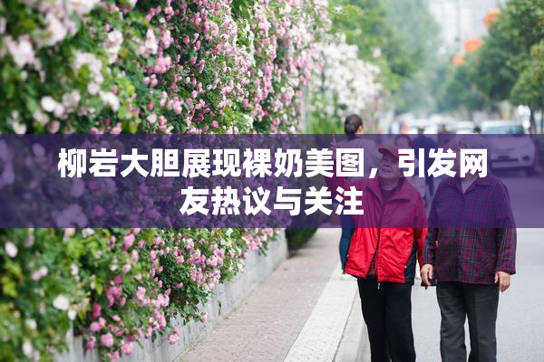 柳岩大胆展现裸奶美图，引发网友热议与关注