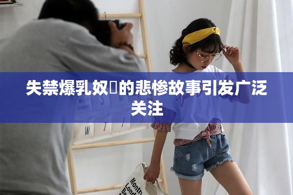 失禁爆乳奴隷的悲惨故事引发广泛关注