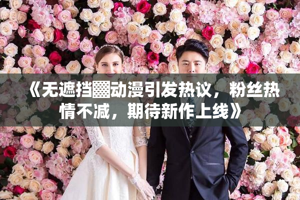 《无遮挡▓动漫引发热议，粉丝热情不减，期待新作上线》