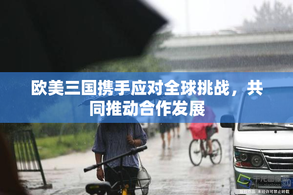 欧美三国携手应对全球挑战，共同推动合作发展