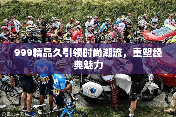 999精品久引领时尚潮流，重塑经典魅力