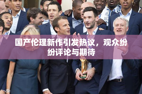 国产伦理新作引发热议，观众纷纷评论与期待
