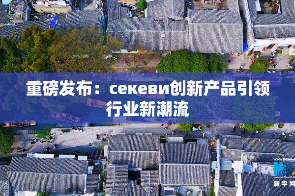 重磅发布：ceкеви创新产品引领行业新潮流