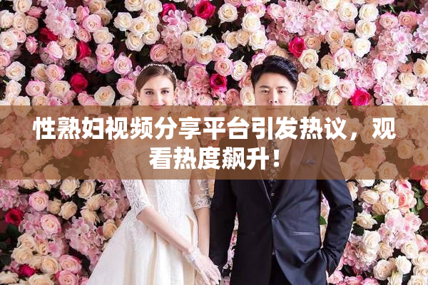 性熟妇视频分享平台引发热议，观看热度飙升！