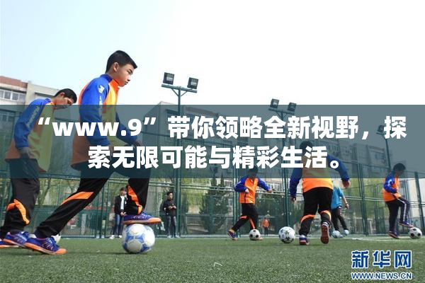 “www.9”带你领略全新视野，探索无限可能与精彩生活。