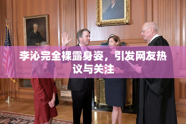 李沁完全裸露身姿，引发网友热议与关注