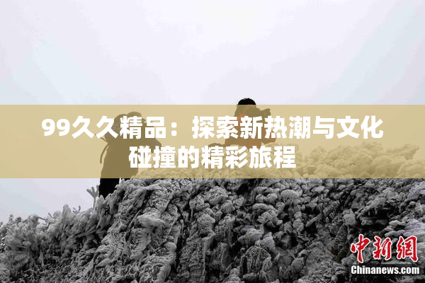 99久久精品：探索新热潮与文化碰撞的精彩旅程