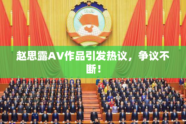 赵思露AV作品引发热议，争议不断！