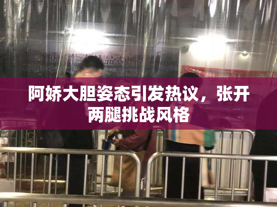 阿娇大胆姿态引发热议，张开两腿挑战风格