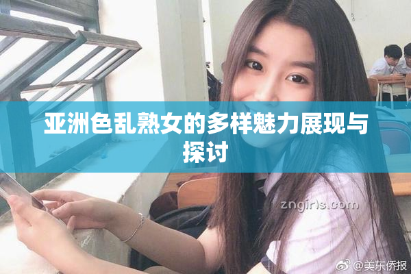 亚洲色乱熟女的多样魅力展现与探讨