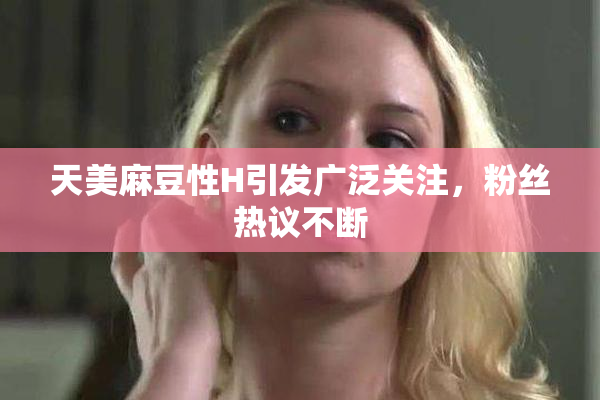 天美麻豆性H引发广泛关注，粉丝热议不断