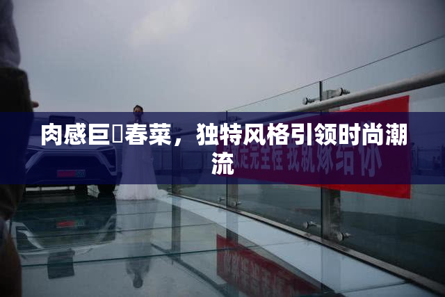 肉感巨凥春菜，独特风格引领时尚潮流
