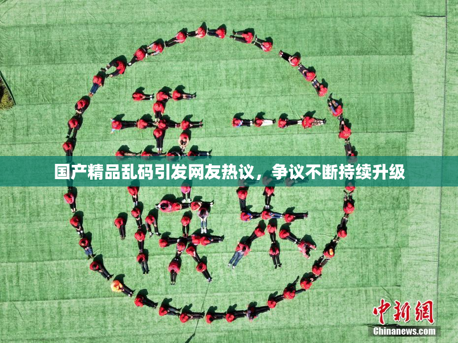 国产精品乱码引发网友热议，争议不断持续升级