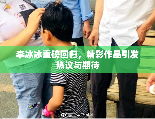 李冰冰重磅回归，精彩作品引发热议与期待