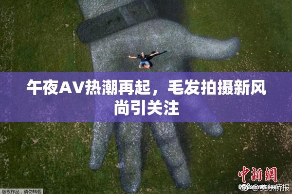 午夜AV热潮再起，毛发拍摄新风尚引关注