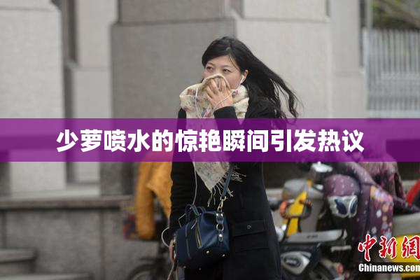 少萝喷水的惊艳瞬间引发热议
