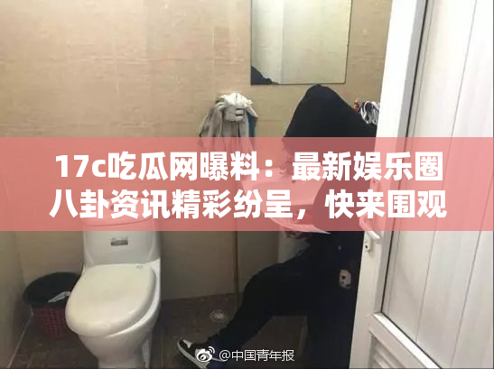 17c吃瓜网曝料：最新娱乐圈八卦资讯精彩纷呈，快来围观！