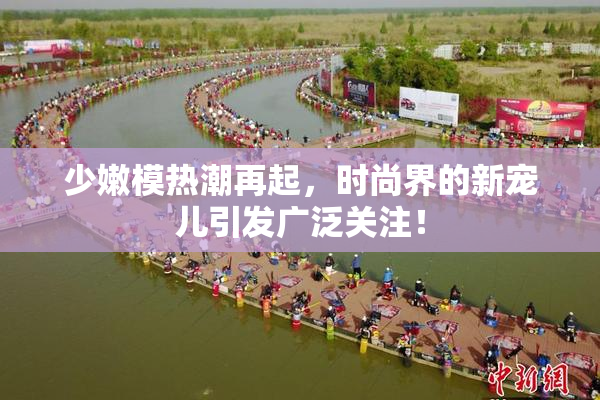 少嫩模热潮再起，时尚界的新宠儿引发广泛关注！