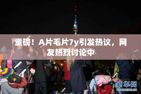 重磅！A片毛片7y引发热议，网友热烈讨论中