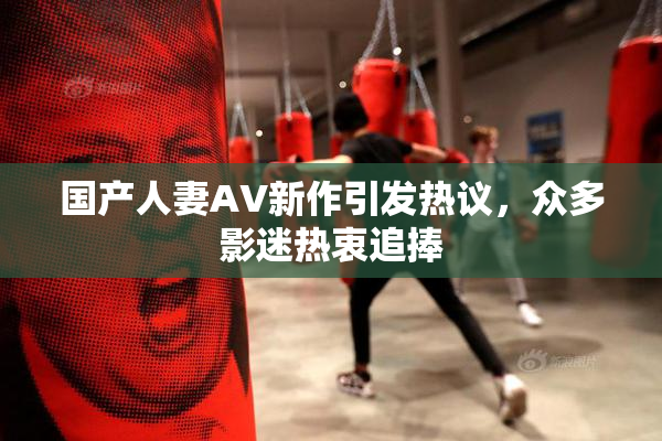 国产人妻AV新作引发热议，众多影迷热衷追捧