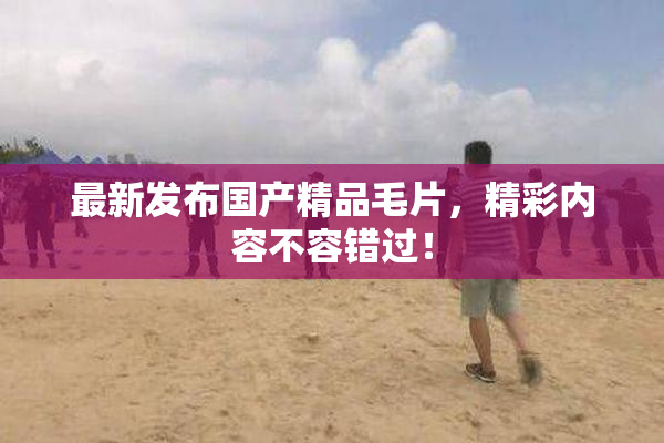 最新发布国产精品毛片，精彩内容不容错过！