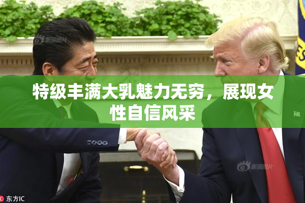 特级丰满大乳魅力无穷，展现女性自信风采