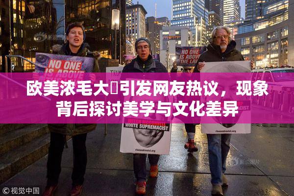 欧美浓毛大泬引发网友热议，现象背后探讨美学与文化差异