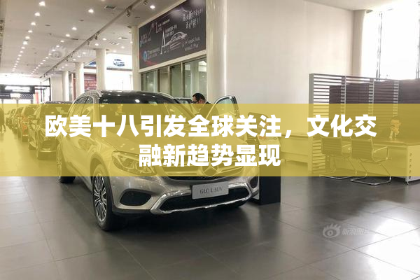 欧美十八引发全球关注，文化交融新趋势显现
