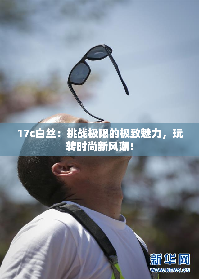 17c白丝：挑战极限的极致魅力，玩转时尚新风潮！
