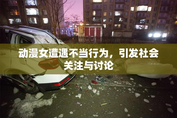 动漫女遭遇不当行为，引发社会关注与讨论