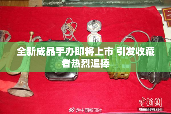 全新成品手办即将上市 引发收藏者热烈追捧