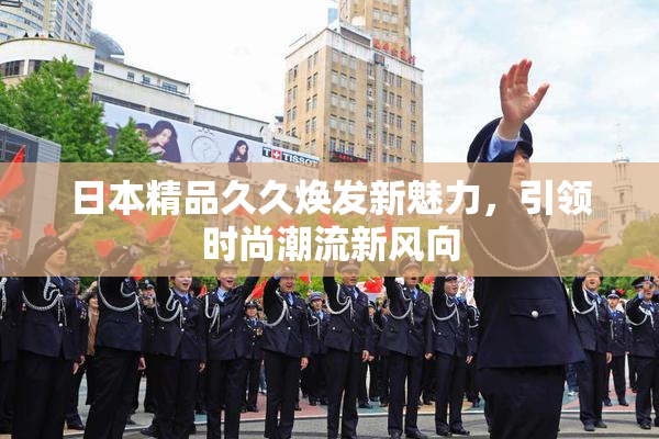 日本精品久久焕发新魅力，引领时尚潮流新风向