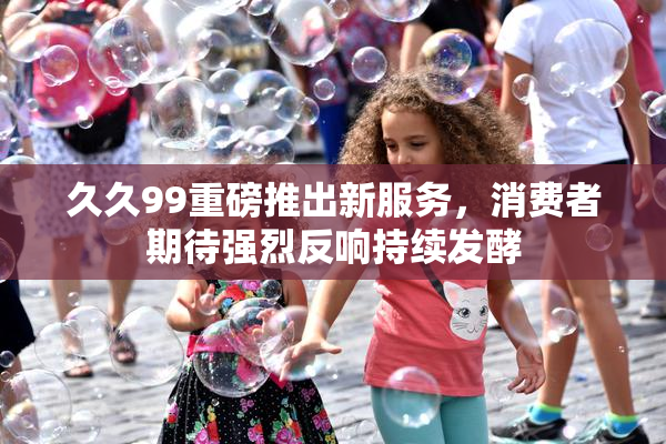 久久99重磅推出新服务，消费者期待强烈反响持续发酵