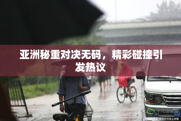 亚洲秘重对决无码，精彩碰撞引发热议