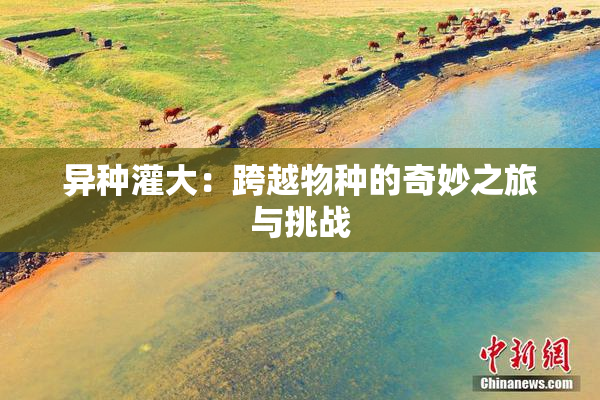 异种灌大：跨越物种的奇妙之旅与挑战