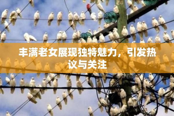 丰满老女展现独特魅力，引发热议与关注