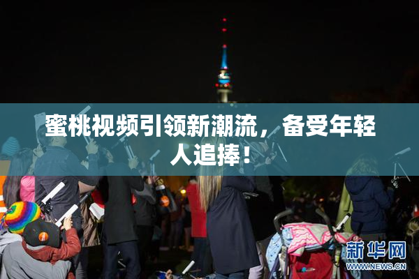 蜜桃视频引领新潮流，备受年轻人追捧！