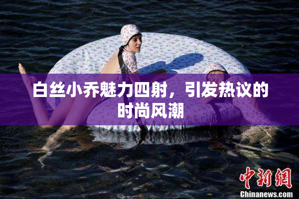 白丝小乔魅力四射，引发热议的时尚风潮