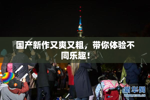 国产新作又爽又粗，带你体验不同乐趣！